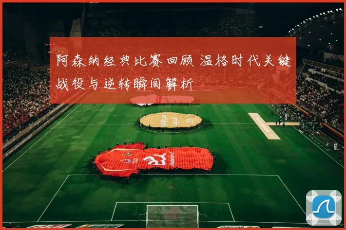 阿森纳经典比赛回顾 温格时代关键战役与逆转瞬间解析