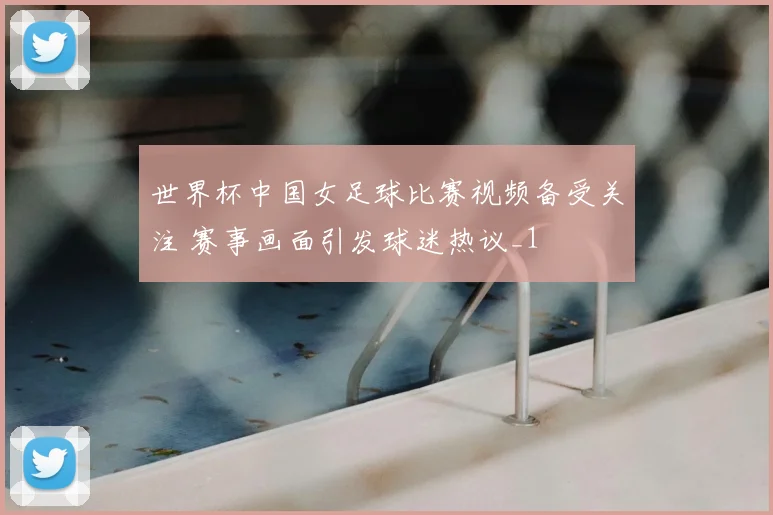 世界杯中国女足球比赛视频备受关注 赛事画面引发球迷热议_1