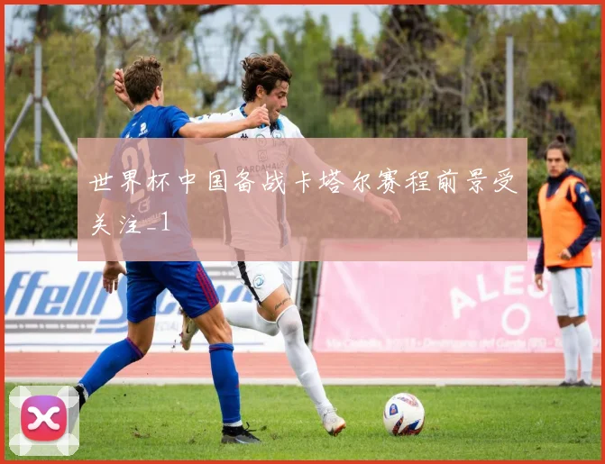 世界杯中国备战卡塔尔赛程前景受关注_1
