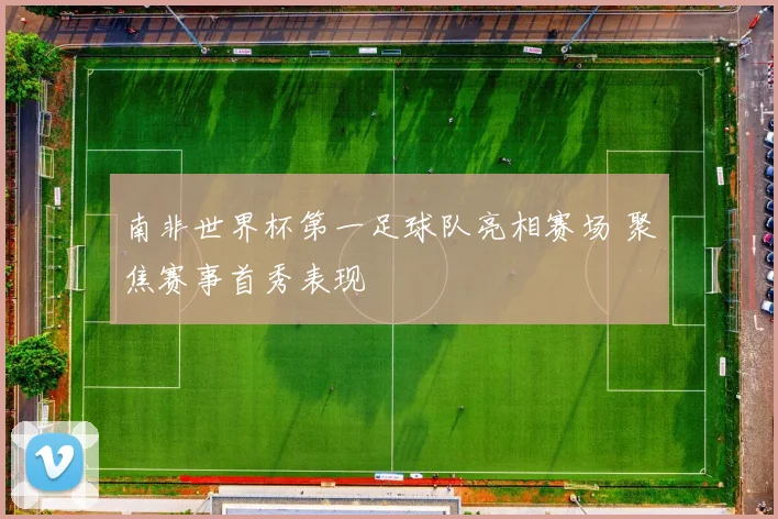 南非世界杯第一足球队亮相赛场 聚焦赛事首秀表现