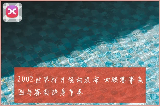2002世界杯开场曲发布 回顾赛事氛围与赛前热身节奏