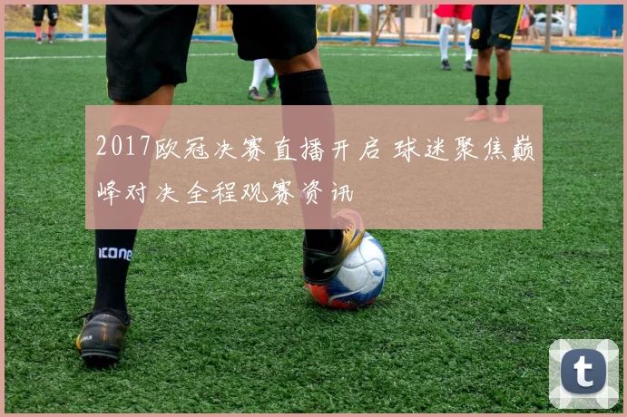 2017欧冠决赛直播开启 球迷聚焦巅峰对决全程观赛资讯