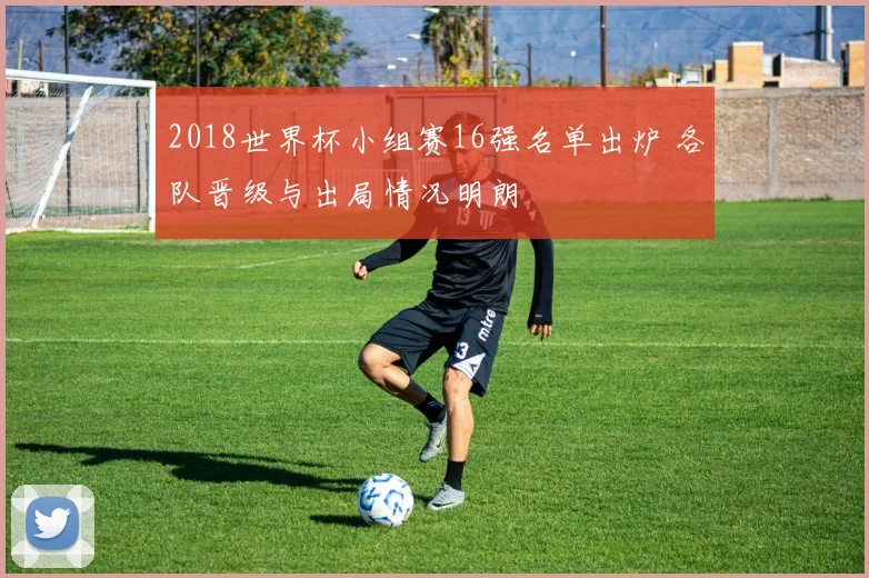 2018世界杯小组赛16强名单出炉 各队晋级与出局情况明朗